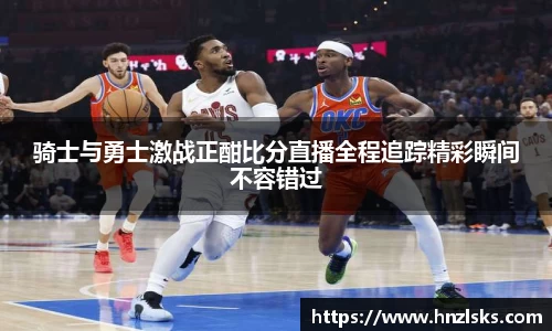 骑士与勇士激战正酣比分直播全程追踪精彩瞬间不容错过