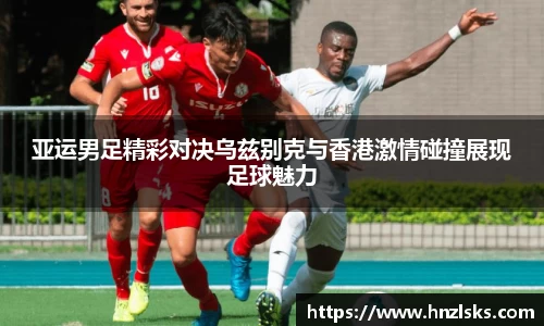 亚运男足精彩对决乌兹别克与香港激情碰撞展现足球魅力