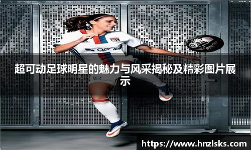超可动足球明星的魅力与风采揭秘及精彩图片展示