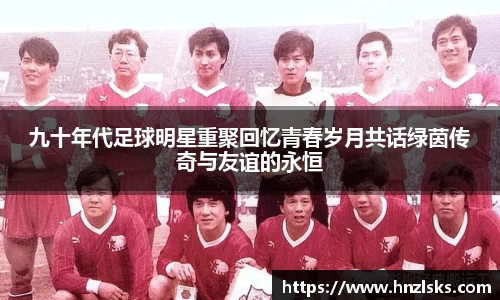 九十年代足球明星重聚回忆青春岁月共话绿茵传奇与友谊的永恒