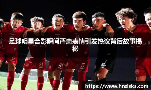 足球明星合影瞬间严肃表情引发热议背后故事揭秘